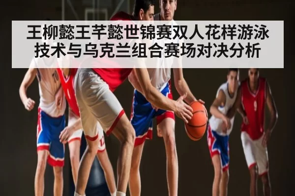 王柳懿王芊懿世锦赛双人花样游泳技术与乌克兰组合赛场对决分析