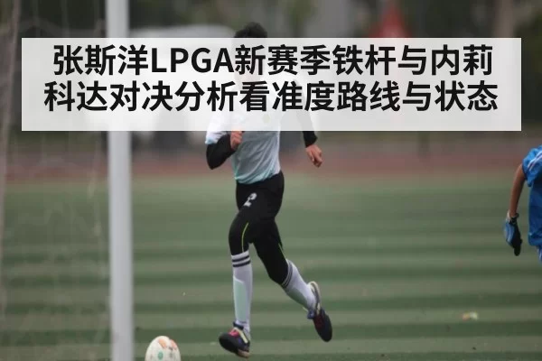 张斯洋LPGA新赛季铁杆与内莉科达对决分析看准度路线与状态
